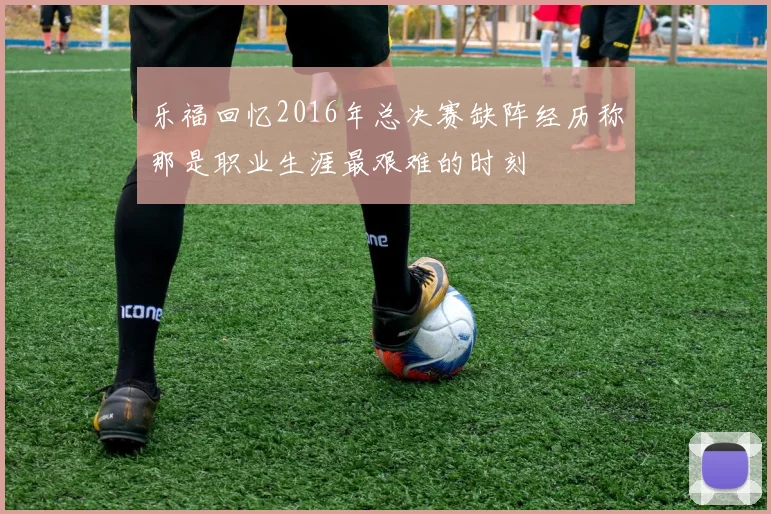 乐福回忆2016年总决赛缺阵经历称那是职业生涯最艰难的时刻