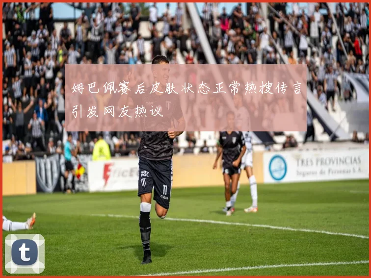 姆巴佩赛后皮肤状态正常热搜传言引发网友热议