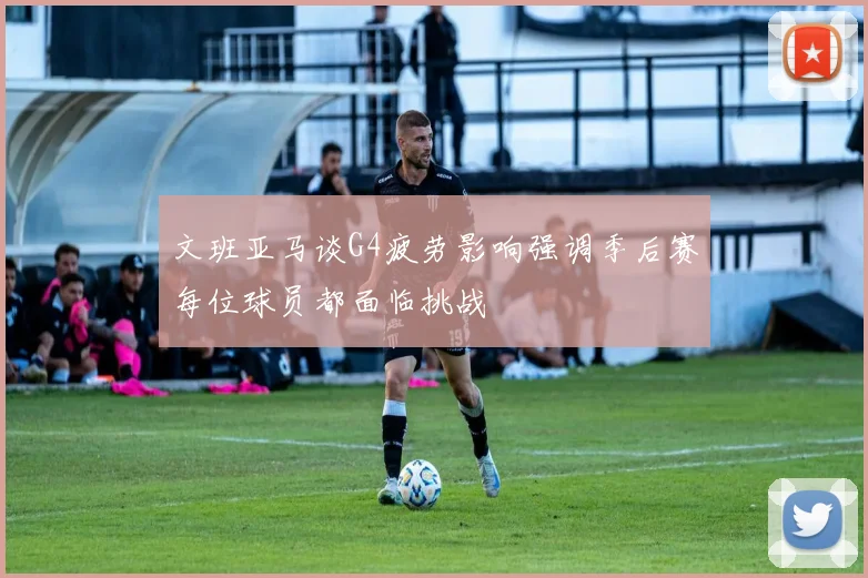 文班亚马谈G4疲劳影响强调季后赛每位球员都面临挑战