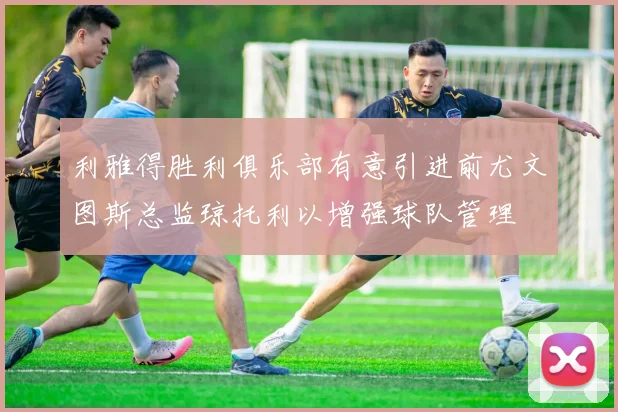 利雅得胜利俱乐部有意引进前尤文图斯总监琼托利以增强球队管理