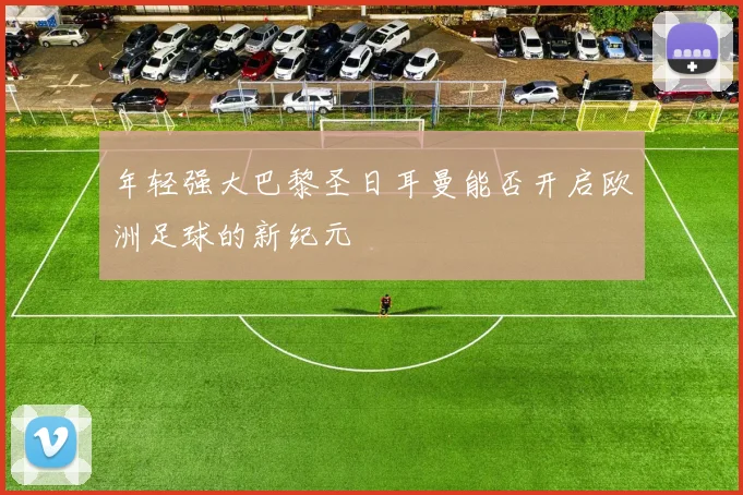 年轻强大巴黎圣日耳曼能否开启欧洲足球的新纪元