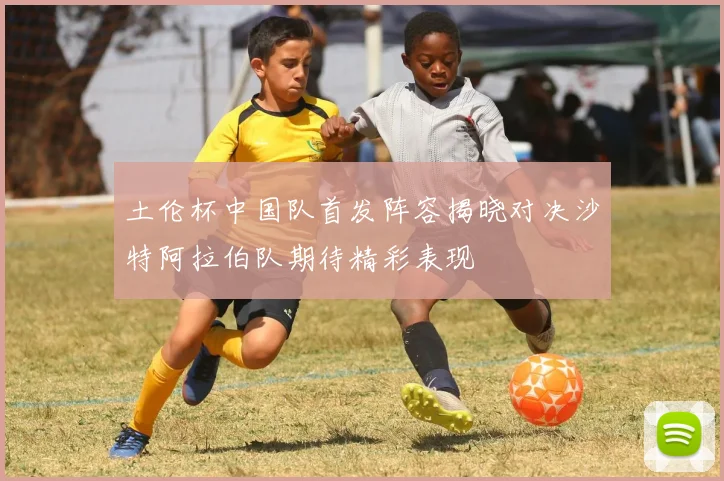 土伦杯中国队首发阵容揭晓对决沙特阿拉伯队期待精彩表现