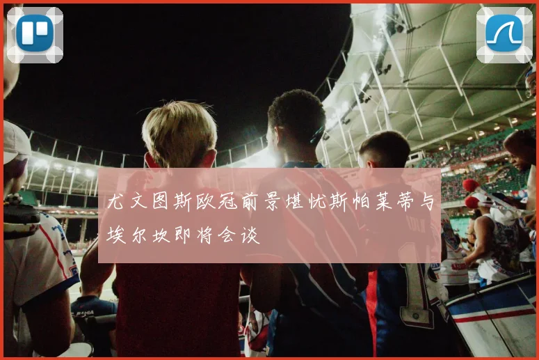 尤文图斯欧冠前景堪忧斯帕莱蒂与埃尔坎即将会谈