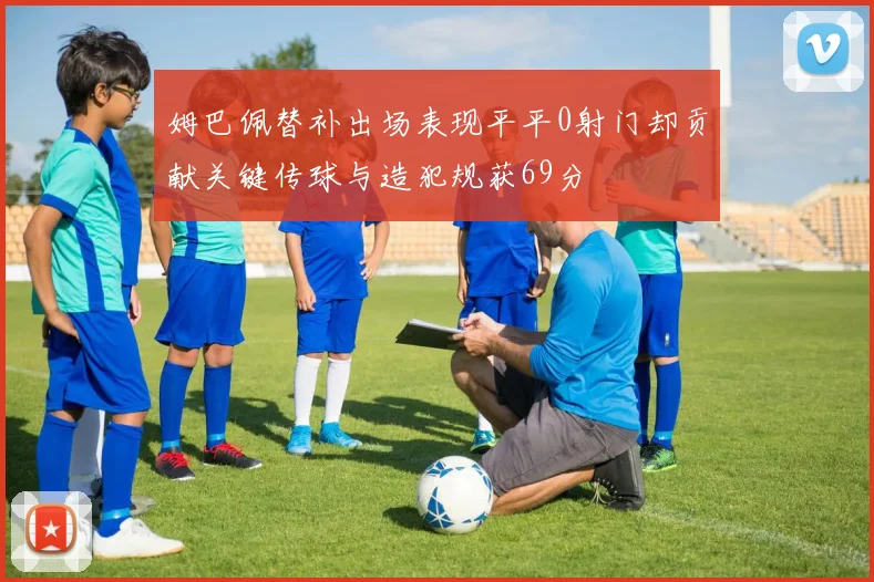 姆巴佩替补出场表现平平0射门却贡献关键传球与造犯规获69分