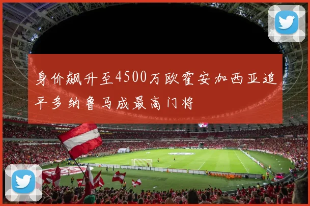 身价飙升至4500万欧霍安加西亚追平多纳鲁马成最高门将