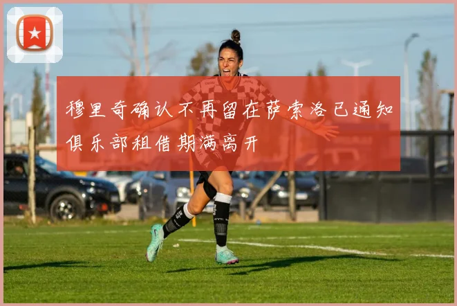 穆里奇确认不再留在萨索洛已通知俱乐部租借期满离开
