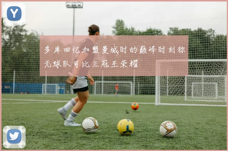 多库回忆加盟曼城时的巅峰时刻称无球队可比三冠王荣耀