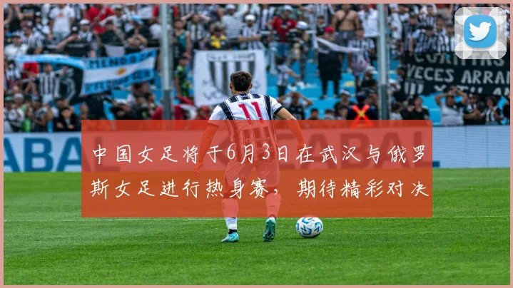 中国女足将于6月3日在武汉与俄罗斯女足进行热身赛，期待精彩对决